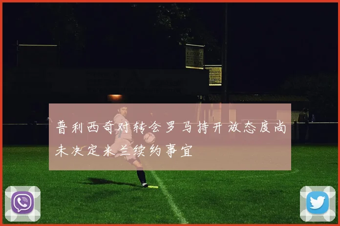 普利西奇对转会罗马持开放态度尚未决定米兰续约事宜