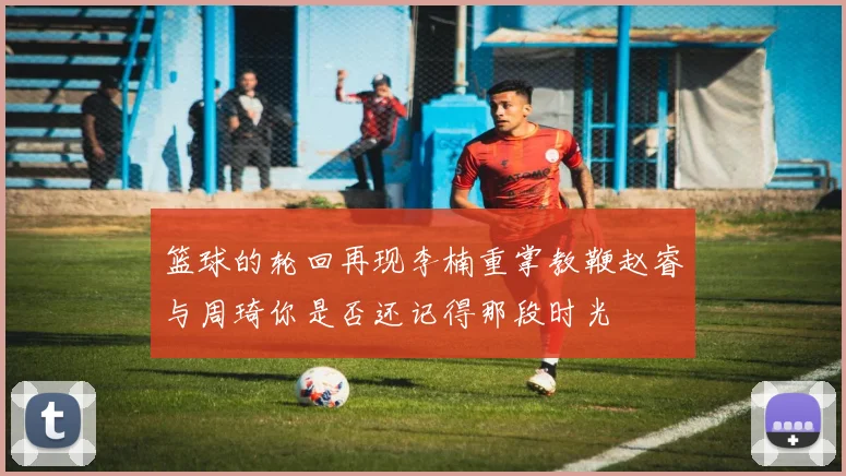 篮球的轮回再现李楠重掌教鞭赵睿与周琦你是否还记得那段时光
