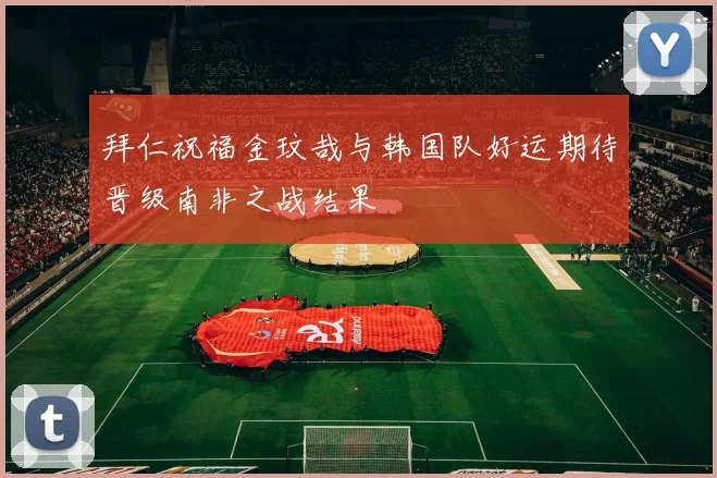 拜仁祝福金玟哉与韩国队好运期待晋级南非之战结果