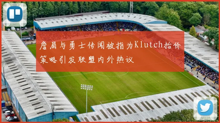 詹眉与勇士传闻被指为Klutch抬价策略引发联盟内外热议