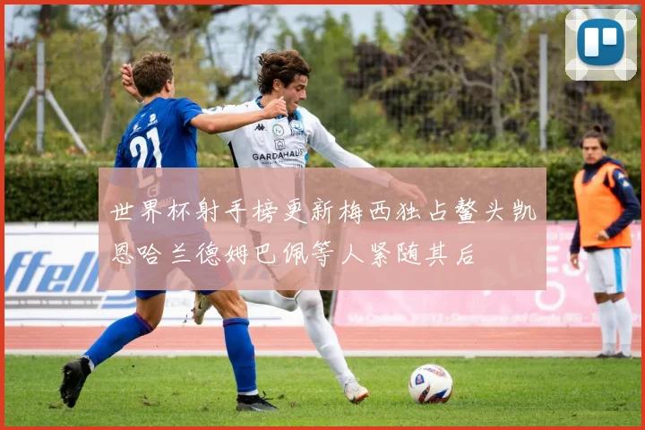 世界杯射手榜更新梅西独占鳌头凯恩哈兰德姆巴佩等人紧随其后