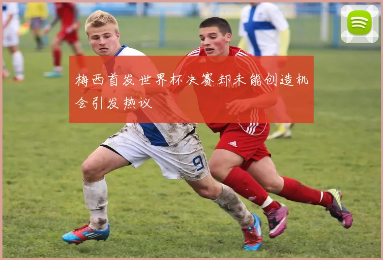 梅西首发世界杯决赛却未能创造机会引发热议