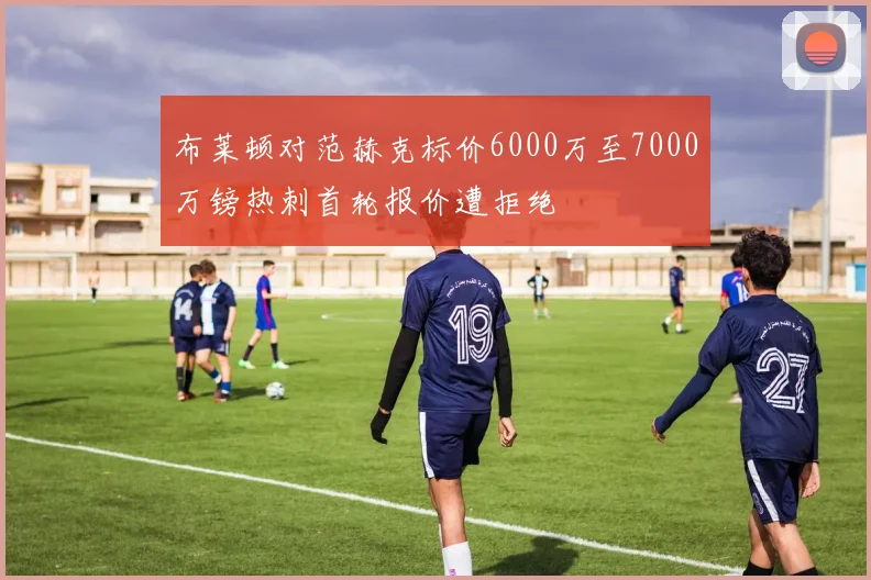 布莱顿对范赫克标价6000万至7000万镑热刺首轮报价遭拒绝