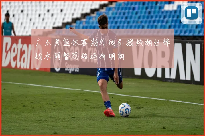 广东男篮休赛期外线引援热潮杜锋战术调整思路逐渐明朗