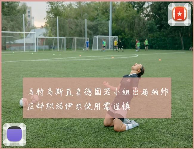 马特乌斯直言德国若小组出局纳帅应辞职诺伊尔使用需谨慎